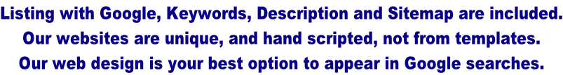 Listing with Google, Keywords, Description and Sitemap are included. Our websites are unique, and hand scripted, not from templates.  Our web design is your best option to appear in Google searches.