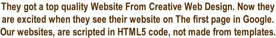 They got a top quality Website From Creative Web Design. Now they  are excited when they see their website on The first page in Google.  Our websites, are scripted in HTML5 code, not made from templates.